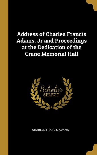 Address of Charles Francis Adams, Jr and Proceedings at the Dedication of the Crane Memorial Hall Adams Charles Francis
