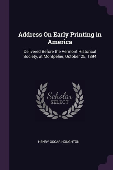 Address on Early Printing in America: Delivered Before the Vermont Historical Society, at Montpelier, October 25, 1894 Henry Oscar Houghton