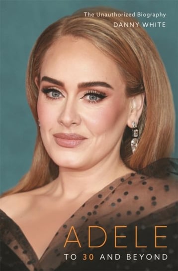 Adele. To 30 and Beyond. The Unauthorized Biography White Danny