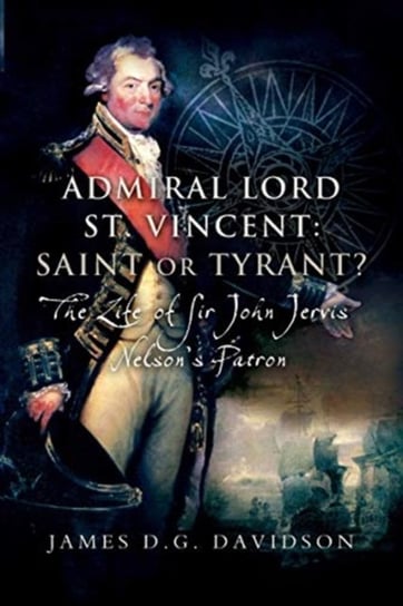 Admiral Lord St. Vincent - Saint or Tyrant?: The Life of Sir John Jervis, Nelsons Patron James D.G. Davidson