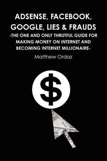 Adsense, Facebook, Google, Lies & Frauds -The one and only truthful guide for making money on internet and becoming Internet millionaire- Ordaz Matthew