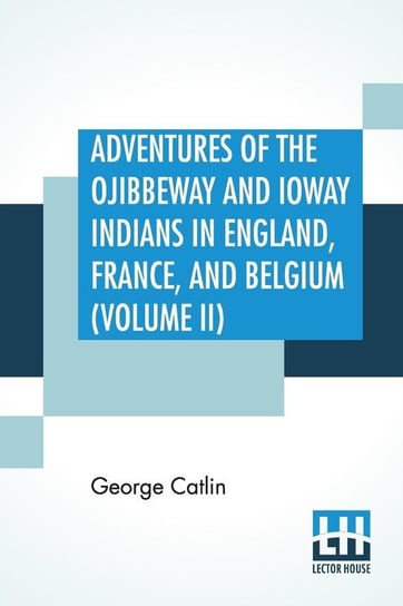 Adventures Of The Ojibbeway And Ioway Indians In England, France, And Belgium (Volume II); Being Notes Of Eight Years' Travels And Residence In Europe With His North American Indian Collection Catlin George