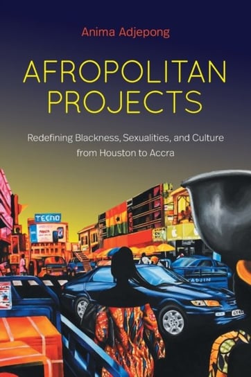 Afropolitan Projects Redefining Blackness, Sexualities, and Culture from Houston to Accra Anima Adjepong