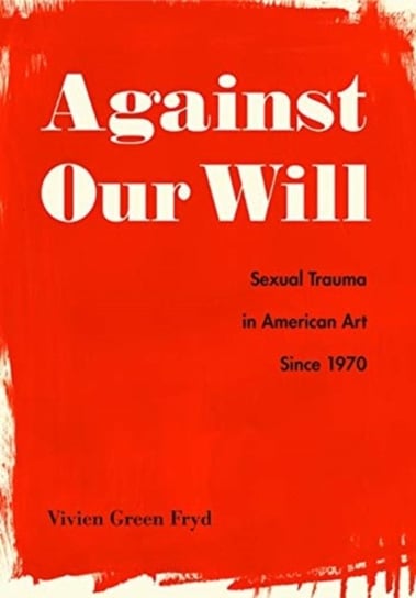 Against Our Will: Sexual Trauma in American Art Since 1970 Vivien Green Fryd