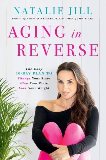 Aging in Reverse. The Easy 10-Day Plan to Change Your State, Plan Your Plate, Love Your Weight Natalie Jill