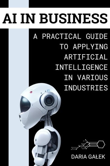AI in Business: A Practical Guide to Applying Artificial Intelligence in Various Industries Daria Gałek