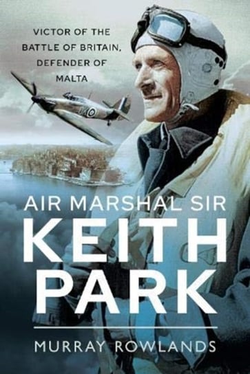 Air Marshal Sir Keith Park. Victor of the Battle of Britain, Defender of Malta Murray Rowlands