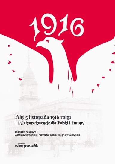 Akt 5 listopada 1916 roku i jego konsekwencje dla Polski i Europy Kłaczkow Jarosław, Kania Krzysztof, Girzyński Zbigniew