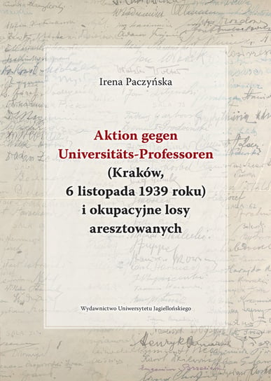 Aktion gegen Universitats-Professoren. Kraków, 6 listopada 1939 roku i okupacyjne losy aresztowanych Paczyńska Irena