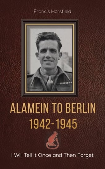 Alamein to Berlin 1942-1945: I Will Tell It Once and Then Forget Francis Horsfield