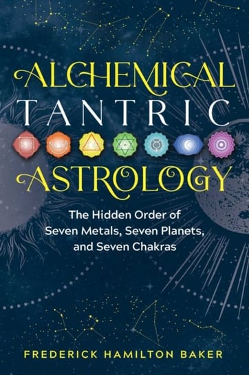Alchemical Tantric Astrology: The Hidden Order of Seven Metals, Seven Planets, and Seven Chakras Frederick Hamilton Baker