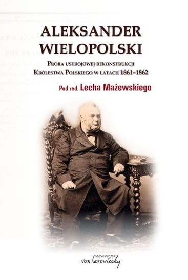 Aleksander Wielopolski. Próba ustrojowej rekonstrukcji Królestwa Polskiego 1861-1862 Opracowanie zbiorowe