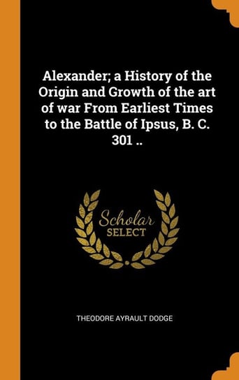 Alexander; a History of the Origin and Growth of the art of war From Earliest Times to the Battle of Ipsus, B. C. 301 .. Dodge Theodore Ayrault