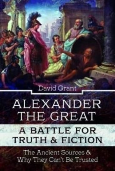 Alexander the Great, a Battle for Truth and Fiction: The Ancient Sources And Why They Cant Be Truste Grant David