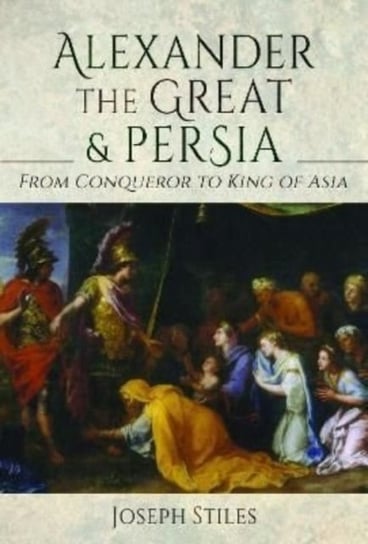 Alexander the Great and Persia. From Conqueror to King of Asia Joseph Stiles