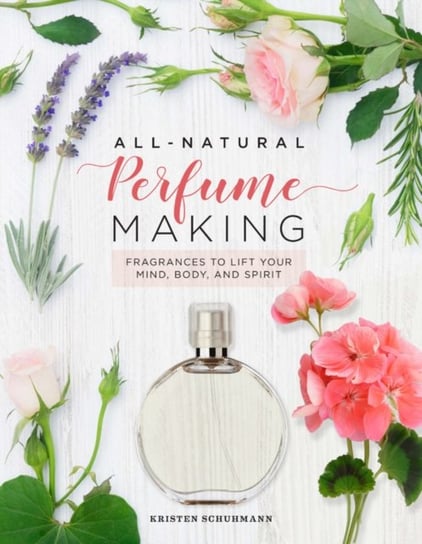 All-Natural Perfume Making: Fragrances to Lift Your Mind, Body, and Spirit Kristen Schuhmann