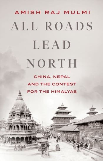 All Roads Lead North China, Nepal and the Contest for the Himalayas Amish Raj Mulmi