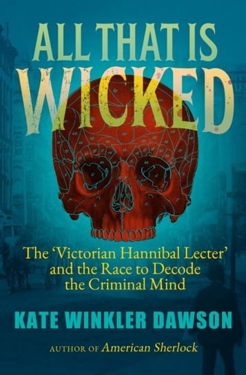 All That is Wicked: The 'Victorian Hannibal Lecter' and the Race to Decode the Criminal Mind Kate Winkler Dawson