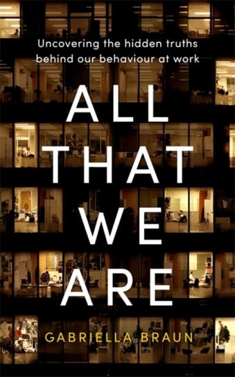 All That We Are: Uncovering the Hidden Truths Behind Our Behaviour at Work Gabriella Braun