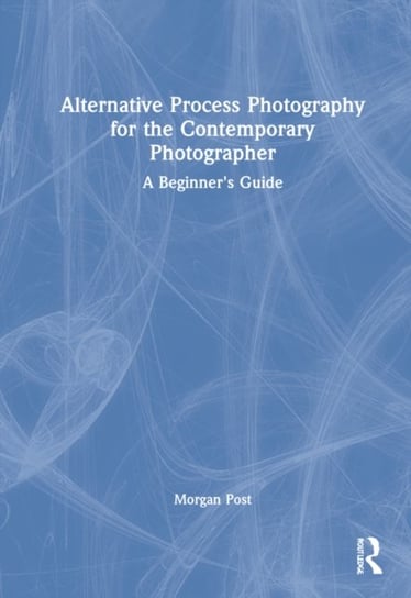 Alternative Process Photography for the Contemporary Photographer: A Beginner's Guide Morgan Post