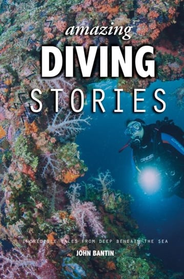 Amazing Diving Stories: Incredible Tales from Deep Beneath the Sea John Bantin