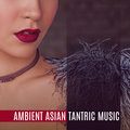 Ambient Asian Tantric Music: Deep Sensuality, New Age Background Music for Making Love, Tantric Massage, Sex & Relaxation Tantric Music Masters
