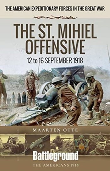 American Expeditionary Forces in the Great War: The St. Mihiel Offensive 12 to 16 September 1918 Maarten Otte