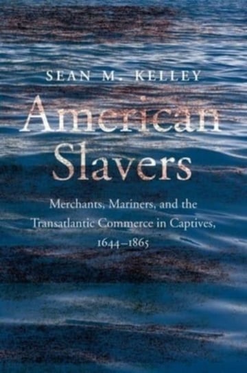 American Slavers: Merchants, Mariners, and the Transatlantic Commerce in Captives, 1644-1865 Sean M. Kelley