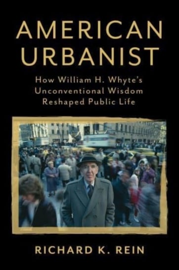 American Urbanist: How William H. Whytes Unconventional Wisdom Reshaped Public Life Richard K. Rein