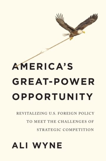 Americas Great-Power Opportunity Revitalizing US Foreign Policy to Meet the Challenges of Strateg Ali Wyne