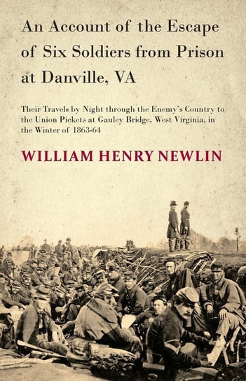 An Account of the Escape of Six Soldiers from Prison at Danville, VA - Their Travels by Night through the Enemy's Country to the Union Pickets at Gauley Bridge, West Virginia, in the Winter of 1863-64 Newlin W. H.