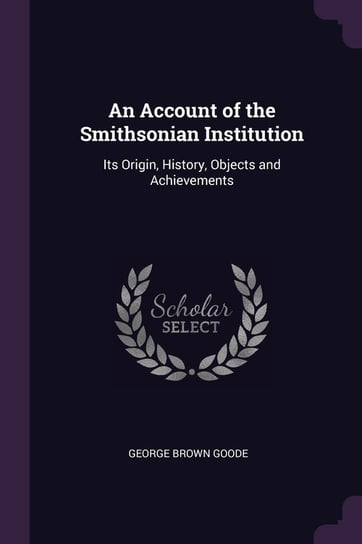 An Account of the Smithsonian Institution: Its Origin, History, Objects and Achievements George Brown Goode