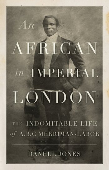 An African in Imperial London: The Indomitable Life of A. B. C. Merriman-Labor Danell Jones