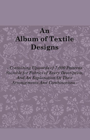 An Album of Textile Designs - Containing Upwards of 7,000 Patterns Suitable for Fabrics of Every Description, And An Explanation Of Their Arrangements And Combinations Thomas R. Ashenhurst