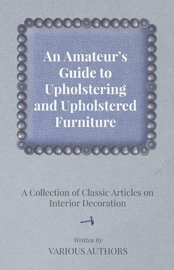 An Amateur's Guide to Upholstering and Upholstered Furniture - A Collection of Classic Articles on Interior Decoration Various