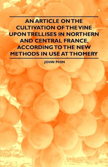An Article on the Cultivation of the Vine upon Trellises in Northern and Central France, According to the New Methods in Use at Thomery Phin John