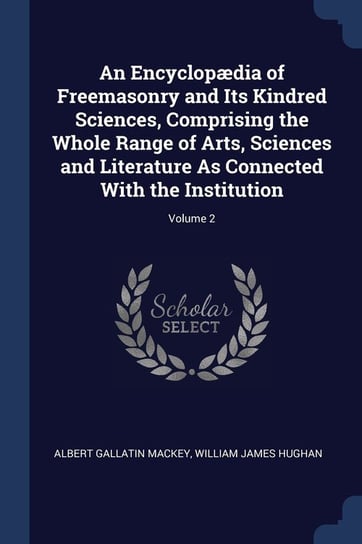 An Encyclopædia of Freemasonry and Its Kindred Sciences, Comprising the Whole Range of Arts, Sciences and Literature as Connected with the Institution Albert Gallatin Mackey