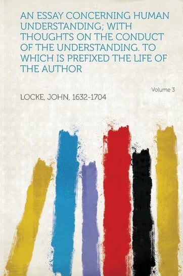 An Essay Concerning Human Understanding; With Thoughts on the Conduct of the Understanding. to Which Is Prefixed the Life of the Author Volume 3 Locke John