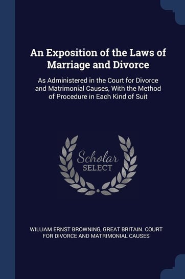 An Exposition of the Laws of Marriage and Divorce: As Administered in the Court for Divorce and Matrimonial Causes, with the Method of Procedure in Ea William Ernst Browning