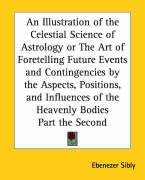 An Illustration of the Celestial Science of Astrology or The Art of Foretelling Future Events and Contingencies by the Aspects, Positions, and Influences of the Heavenly Bodies Part the Second Sibly Ebenezer
