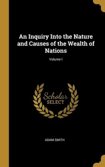 An Inquiry Into the Nature and Causes of the Wealth of Nations; Volume I Smith Adam