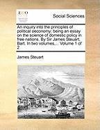 An inquiry into the principles of political oeconomy: being an essay on the science of domestic policy in free nations. By Sir James Steuart, Bart. In two volumes,...  Volume 1 of 2 Steuart James