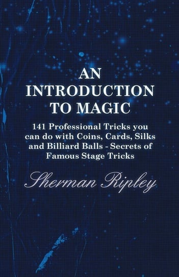 An Introduction to Magic - 141 Professional Tricks You Can Do with Coins, Cards, Silks and Billiard Balls - Secrets of Famous Stage Tricks Ripley Sherman