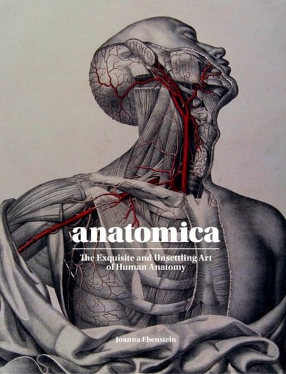 Anatomica: The Exquisite and Unsettling Art of Human Anatomy Ebenstein Joanna