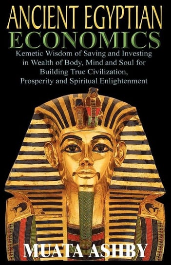 ANCIENT EGYPTIAN ECONOMICS Kemetic Wisdom of Saving and Investing in Wealth of Body, Mind, and Soul for Building True Civilization, Prosperity and Spiritual Enlightenment Ashby Muata