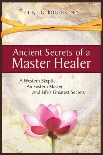 Ancient Secrets of a Master Healer: A Western Skeptic, An Eastern Master, And Lifes Greatest Secrets Clint G. Rogers