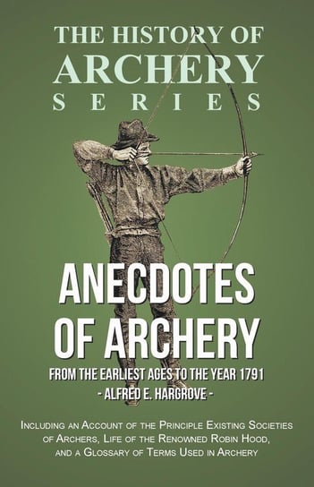 Anecdotes of Archery - From The Earliest Ages to the Year 1791 - Including an Account of the Principle Existing Societies of Archers, Life of the Renowned Robin Hood, and a Glossary of Terms Used in Archery (History of Archery Series) Hargrove Alfred E.