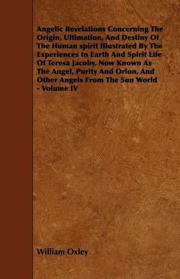 Angelic Revelations Concerning The Origin, Ultimation, And Destiny Of The Human spirit Illustrated By The Experiences In Earth And Spirit Life Of Teresa Jacoby, Now Known As The Angel, Purity And Orion, And Other Angels From The Sun World - Volume IV Oxley William
