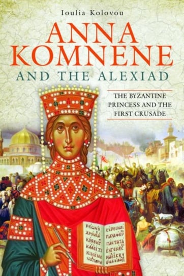 Anna Komnene and the Alexiad: The Byzantine Princess and the First Crusade Ioulia Kolovou