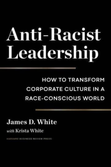 Anti-Racist Leadership: How to Transform Corporate Culture in a Race-Conscious World James D. White